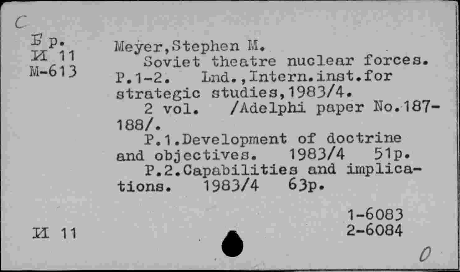 ﻿£ p.
M 11
M-613
Meyer,Stephen M.
Soviet theatre nuclear forces. P.1-2. Lnd.,Intern.inst.for strategic studies,1983/4.
2 vol. /Adelphi paper No.187 188/.
P.1.Development of doctrine and objectives. 1983/4	51p.
P.2.Capabilities and implications. 1983/4	63p»
II 11
1-	6083
2-	6084